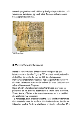 suma de progresiones aritméticas y de algunas geométricas, sino
también de sucesiones de cuadrados. También obtuvieron una
buena aproximación de Ã.




Tablilla antigua.




3.Matemáticas babilónicas

Desde el tercer milenio antes de Cristo los pueblos que
habitaron entre los ríos Tigris y Eúfrates nos han dejado miles
de tablillas de arcilla. En más de 500 de ellas aparecen
manifestaciones matemáticas que nos han permitido descubrir
desde su sistema de numeración en base 60 a sus conocimientos
sobre el teorema de Pitágoras
De su afición a las observaciones astronómicas acerca de las
posiciones de los planetas observables a simple vista Mercurio,
Venus, Marte, Júpiter y Saturno conservamos en la actualidad
dos vestigios muy populares:
- El horóscopo. Eran excelentes astrólogos, ellos bautizaron las
doce constelaciones del zodíaco, dividiendo cada una de ellas en
30 partes iguales. Es decir, dividieron el círculo zodiacal en 12 x
 