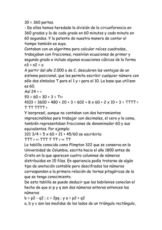 30 = 360 partes.
- De ellos hemos heredado la división de la circunferencia en
360 grados y la de cada grado en 60 minutos y cada minuto en
60 segundos. Y la patente de nuestra manera de contar el
tiempo también es suya.
Contaban con un algoritmo para calcular raíces cuadradas,
trabajaban con fracciones, resolvían ecuaciones de primer y
segundo grado e incluso algunas ecuaciones cúbicas de la forma
n3 + n2 = a
A partir del año 2.000 a de C, descubren las ventajas de un
sistema posicional, que les permite escribir cualquier número con
sólo dos símbolos T para el 1 y < para el 10. La base que utilizan
es 60.
Así 24 = <
93 = 60 + 30 + 3 = T<<
4103 = 3600 + 480 + 20 + 3 = 602 + 8 x 60 + 2 x 10 + 3 = TTTT <
T TT TTTT <
Y ¡sorpresa!, aunque no contaban con dos herramientas
imprescindibles para trabajar con decimales, el cero y la coma,
también representaban fracciones de denominador 60 y sus
equivalentes. Por ejemplo:
321 3/4 = 5 x 60 + 21 + 45/60 se escribiría:
TTT < << TTT T TT < << TT
La tablilla conocida como Plimpton 322 que se conserva en la
Universidad de Columbia, escrita hacia el año 1800 antes de
Cristo en la que aparecen cuatro columnas de números
distribuidos en 15 filas. En apariencia podía tratarse de algún
tipo de anotación contable pero descifrados los números
corresponden a la primera relación de ternas pitagóricas de la
que se tenga conocimiento.
De esta tablilla se puede deducir que los babilonios conocían el
hecho de que si p y q son dos números enteros entonces los
números
b = p2 - q2 ; c = 2pq ; y a = p2 + q2
a, b y c son las medidas de los lados de un triángulo rectángulo,
 