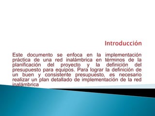 Introducción Este documento se enfoca en la implementación práctica de una red inalámbrica en términos de la planificación del proyecto y la definición del presupuesto para equipos. Para lograr la definición de un buen y consistente presupuesto, es necesario realizar un plan detallado de implementaciónde la red inalámbrica 