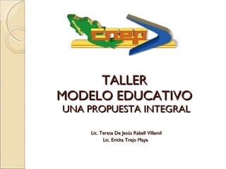 TALLER  MODELO EDUCATIVO  UNA PROPUESTA INTEGRAL   Lic. Teresa De Jesús Rabell Villamil Lic. Ericka Trejo Maya   
