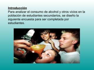 Introducción Para analizar el consumo de alcohol y otros vicios en la población de estudiantes secundarios, se diseño la siguiente encuesta para ser completada por estudiantes. 