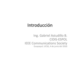 Introducción Ing. Gabriel Astudillo B. CIDIS-ESPOL IEEE CommunicationsSociety Guayaquil, UCSG, 4 de junio del 2010 