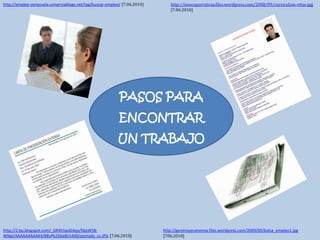 http://iesocaparratvaa.files.wordpress.com/2008/09/curriculum-vitae.jpg [7.06.2010] http://empleo-venezuela.universiablogs.net/tag/buscar-empleo/[7.06.2010] PASOS PARA ENCONTRAR UN TRABAJO http://generoyeconomia.files.wordpress.com/2009/05/bolsa_empleo1.jpg[706.2010] http://2.bp.blogspot.com/_GR4h5wJG4qo/SbpW58-WNgI/AAAAAAAAAK4/8BvPk23Ge8I/s400/ejemplo_cv.JPG[7.06.2010] 