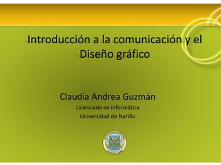 Introducción a la comunicación y el Diseño gráfico Claudia Andrea Guzmán Licenciada en informática Universidad de Nariño 