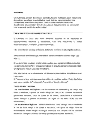 Multímetro
Un multímetro, también denominado polímetro, tester o multitester, es un instrumento
de medición que ofrece la posibilidad de medir distintos parámetros eléctricos
y magnitudes en el mismo dispositivo. Las funciones más comunes son las
de voltímetro, amperímetro y óhmetro. Es utilizado frecuentemente por personal en
toda la gama de electrónica y electricidad
CARACTERISTICAS DE LOS MULTIMETROS
El Multímetro se utiliza para medir diferentes acciones de los electrones en
loscomponentes eléctricos y electrónicos. Con este instrumento tú podrás
medir"resistencia", "corriente", y "tensión eléctrica".
1.Se presentan en una caja protectora, de tamaño no mayor de 25 pulgadas cubicas.
2.Proveen dos terminales cuya polaridad se identifica mediante colores: Negro (-) y
Rojo (+).
3. Los terminales se ubican en diferentes zócalos, unos son para médica decircuitos
con corriente alterna (AC) y otros para medidas de circuitos concorriente directa (DC).
En el presente modulo utilizarás el modo DC.
4.La polaridad de los terminales debe ser observada para conectar apropiadamente el
instrumento.
5. Poseen una llave selectora para elegir el tipo de medida a realizar. Están diseñados
para hacer medidas de "resistencia", "corriente", y "tensión eléctrica”.
TIPOS DE MULTIMETRO:
Los multímetros analógicos : son instrumentos de laboratorio y de campo muy
útiles y versátiles, capaces de medir voltaje (en CD y CA), corriente, resistencia,
gananciade transistor, caída de voltaje en los diodos, capacitancia e impedancia.
Se les llamapor lo general multimeters (en inglés se les llama VOM, volt ohm
miliammeters).
Los multímetros digitales : se fabrican tomando como base ya sea un convertidor
A / D de doble rampa o de voltaje a frecuencia, con ajuste de rango. Para dar
flexibilidadpara medir voltajes en rangos dinámicos más amplios con la suficiente
resolución, seemplea un divisor de voltaje para escalar el voltaje de entrada.
 