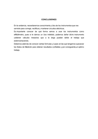 CONCLUSIONES
En la evidencia, necesitaremos conocimiento y Uso de los instrumentos que nos
servirán para corregir, rectificar y mantener circuitos eléctricos.
Es importante conocer de qué forma vamos a usar los instrumentos como
elMultimetro, pues si le damos un Uso indebido, podemos dañar dicho instrumento
uobtener cálculos inexactos que a la larga puedan dañar el trabajo que
estemoshaciendo.
Debemos además de conocer ciertas formulas y Leyes en las que tengamos quevaciar
los Datos de Medición para obtener resultados confiables y por consiguiente,un optimo
trabajo.
 
