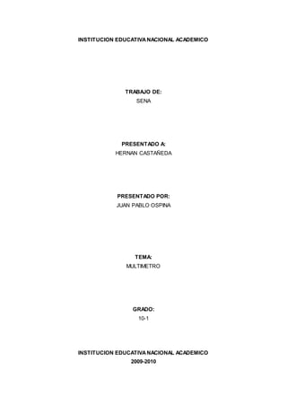 INSTITUCION EDUCATIVANACIONAL ACADEMICO
TRABAJO DE:
SENA
PRESENTADO A:
HERNAN CASTAÑEDA
PRESENTADO POR:
JUAN PABLO OSPINA
TEMA:
MULTIMETRO
GRADO:
10-1
INSTITUCION EDUCATIVANACIONAL ACADEMICO
2009-2010
 
