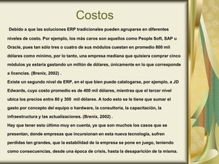 Costos
Debido a que las soluciones ERP tradicionales pueden agruparse en diferentes
niveles de costo. Por ejemplo, los más caros son aquellos como People Soft, SAP u
Oracle, pues tan sólo tres o cuatro de sus módulos cuestan en promedio 800 mil
dólares como mínimo, por lo tanto, una empresa mediana que quisiera comprar cinco
módulos ya estaría gastando un millón de dólares, únicamente en lo que corresponde
a licencias. (Brenix, 2002) .
Existe un segundo nivel de ERP, en el que bien puede catalogarse, por ejemplo, a JD
Edwards, cuyo costo promedio es de 400 mil dólares, mientras que el tercer nivel
ubica los precios entre 80 y 300 mil dólares. A todo esto se le tiene que sumar el
gasto por concepto del equipo o hardware, la consultoría, la capacitación, la
infraestructura y las actualizaciones. (Brenix, 2002) .
Hay que tener esto último muy en cuenta, ya que son muchos los casos que se
presentan, donde empresas que incursionan en esta nueva tecnología, sufren
perdidas tan grandes, que la estabilidad de la empresa se pone en juego, teniendo
como consecuencias, desde una época de crisis, hasta la desaparición de la misma.
 