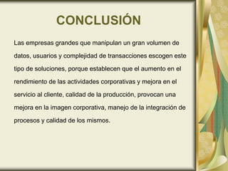 CONCLUSIÓN
Las empresas grandes que manipulan un gran volumen de
datos, usuarios y complejidad de transacciones escogen este
tipo de soluciones, porque establecen que el aumento en el
rendimiento de las actividades corporativas y mejora en el
servicio al cliente, calidad de la producción, provocan una
mejora en la imagen corporativa, manejo de la integración de
procesos y calidad de los mismos.
 