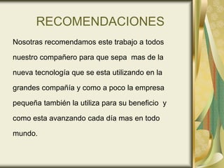 RECOMENDACIONES
Nosotras recomendamos este trabajo a todos
nuestro compañero para que sepa mas de la
nueva tecnología que se esta utilizando en la
grandes compañía y como a poco la empresa
pequeña también la utiliza para su beneficio y
como esta avanzando cada día mas en todo
mundo.
 