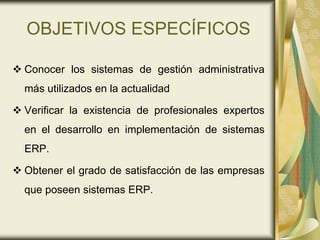 OBJETIVOS ESPECÍFICOS
 Conocer los sistemas de gestión administrativa
más utilizados en la actualidad
 Verificar la existencia de profesionales expertos
en el desarrollo en implementación de sistemas
ERP.
 Obtener el grado de satisfacción de las empresas
que poseen sistemas ERP.
 