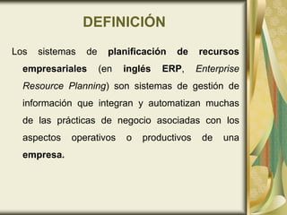 DEFINICIÓN
Los sistemas de planificación de recursos
empresariales (en inglés ERP, Enterprise
Resource Planning) son sistemas de gestión de
información que integran y automatizan muchas
de las prácticas de negocio asociadas con los
aspectos operativos o productivos de una
empresa.
 