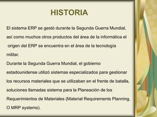 HISTORIA
El sistema ERP se gestó durante la Segunda Guerra Mundial,
así como muchos otros productos del área de la informática el
origen del ERP se encuentra en el área de la tecnología
militar.
Durante la Segunda Guerra Mundial, el gobierno
estadounidense utilizó sistemas especializados para gestionar
los recursos materiales que se utilizaban en el frente de batalla,
soluciones llamadas sistema para la Planeación de los
Requerimientos de Materiales (Material Requirements Planning,
O MRP systems).
 