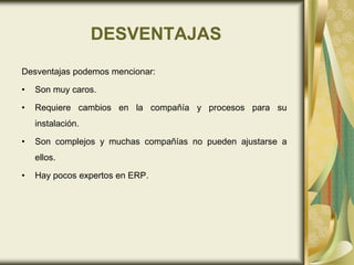 DESVENTAJAS
Desventajas podemos mencionar:
• Son muy caros.
• Requiere cambios en la compañía y procesos para su
instalación.
• Son complejos y muchas compañías no pueden ajustarse a
ellos.
• Hay pocos expertos en ERP.
 