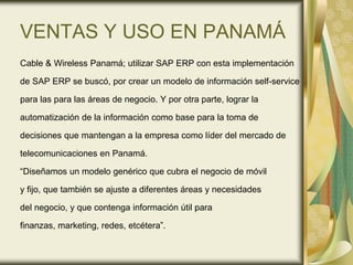 VENTAS Y USO EN PANAMÁ
Cable & Wireless Panamá; utilizar SAP ERP con esta implementación
de SAP ERP se buscó, por crear un modelo de información self-service
para las para las áreas de negocio. Y por otra parte, lograr la
automatización de la información como base para la toma de
decisiones que mantengan a la empresa como líder del mercado de
telecomunicaciones en Panamá.
“Diseñamos un modelo genérico que cubra el negocio de móvil
y fijo, que también se ajuste a diferentes áreas y necesidades
del negocio, y que contenga información útil para
finanzas, marketing, redes, etcétera”.
 