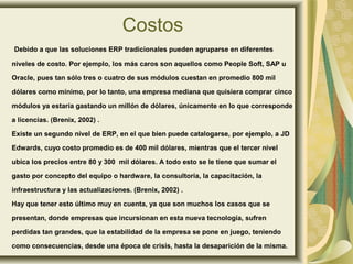 Costos
Debido a que las soluciones ERP tradicionales pueden agruparse en diferentes
niveles de costo. Por ejemplo, los más caros son aquellos como People Soft, SAP u
Oracle, pues tan sólo tres o cuatro de sus módulos cuestan en promedio 800 mil
dólares como mínimo, por lo tanto, una empresa mediana que quisiera comprar cinco
módulos ya estaría gastando un millón de dólares, únicamente en lo que corresponde
a licencias. (Brenix, 2002) .
Existe un segundo nivel de ERP, en el que bien puede catalogarse, por ejemplo, a JD
Edwards, cuyo costo promedio es de 400 mil dólares, mientras que el tercer nivel
ubica los precios entre 80 y 300 mil dólares. A todo esto se le tiene que sumar el
gasto por concepto del equipo o hardware, la consultoría, la capacitación, la
infraestructura y las actualizaciones. (Brenix, 2002) .
Hay que tener esto último muy en cuenta, ya que son muchos los casos que se
presentan, donde empresas que incursionan en esta nueva tecnología, sufren
perdidas tan grandes, que la estabilidad de la empresa se pone en juego, teniendo
como consecuencias, desde una época de crisis, hasta la desaparición de la misma.
 