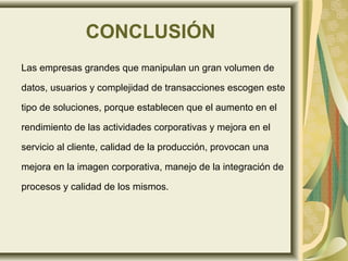 CONCLUSIÓN
Las empresas grandes que manipulan un gran volumen de
datos, usuarios y complejidad de transacciones escogen este
tipo de soluciones, porque establecen que el aumento en el
rendimiento de las actividades corporativas y mejora en el
servicio al cliente, calidad de la producción, provocan una
mejora en la imagen corporativa, manejo de la integración de
procesos y calidad de los mismos.
 