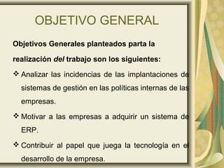 OBJETIVO GENERAL
Objetivos Generales planteados parta la
realización del trabajo son los siguientes:
 Analizar las incidencias de las implantaciones de
sistemas de gestión en las políticas internas de las
empresas.
 Motivar a las empresas a adquirir un sistema de
ERP.
 Contribuir al papel que juega la tecnología en el
desarrollo de la empresa.
 