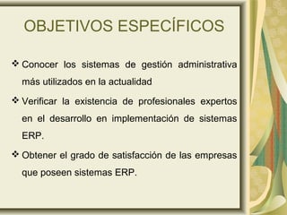 OBJETIVOS ESPECÍFICOS
 Conocer los sistemas de gestión administrativa
más utilizados en la actualidad
 Verificar la existencia de profesionales expertos
en el desarrollo en implementación de sistemas
ERP.
 Obtener el grado de satisfacción de las empresas
que poseen sistemas ERP.
 