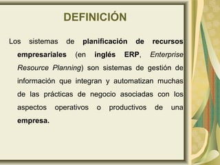DEFINICIÓN
Los sistemas de planificación de recursos
empresariales (en inglés ERP, Enterprise
Resource Planning) son sistemas de gestión de
información que integran y automatizan muchas
de las prácticas de negocio asociadas con los
aspectos operativos o productivos de una
empresa.
 