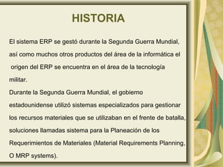 HISTORIA
El sistema ERP se gestó durante la Segunda Guerra Mundial,
así como muchos otros productos del área de la informática el
origen del ERP se encuentra en el área de la tecnología
militar.
Durante la Segunda Guerra Mundial, el gobierno
estadounidense utilizó sistemas especializados para gestionar
los recursos materiales que se utilizaban en el frente de batalla,
soluciones llamadas sistema para la Planeación de los
Requerimientos de Materiales (Material Requirements Planning,
O MRP systems).
 