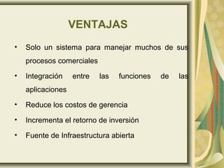 VENTAJAS
• Solo un sistema para manejar muchos de sus
procesos comerciales
• Integración entre las funciones de las
aplicaciones
• Reduce los costos de gerencia
• Incrementa el retorno de inversión
• Fuente de Infraestructura abierta
 