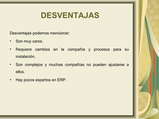 DESVENTAJAS
Desventajas podemos mencionar:
• Son muy caros.
• Requiere cambios en la compañía y procesos para su
instalación.
• Son complejos y muchas compañías no pueden ajustarse a
ellos.
• Hay pocos expertos en ERP.
 
