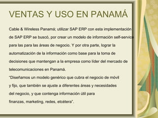 VENTAS Y USO EN PANAMÁ
Cable & Wireless Panamá; utilizar SAP ERP con esta implementación
de SAP ERP se buscó, por crear un modelo de información self-service
para las para las áreas de negocio. Y por otra parte, lograr la
automatización de la información como base para la toma de
decisiones que mantengan a la empresa como líder del mercado de
telecomunicaciones en Panamá.
“Diseñamos un modelo genérico que cubra el negocio de móvil
y fijo, que también se ajuste a diferentes áreas y necesidades
del negocio, y que contenga información útil para
finanzas, marketing, redes, etcétera”.
 