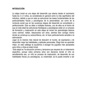 INTODUCCIÓN<br />La etapa inicial es una etapa del desarrollo que abarca desde el nacimiento hasta los 3 o 4 años, es considerada en general como la más significativo del individuo, debido a que en esta se estructuran las bases fundamentales de las particularidades físicas y psicológicas de la personalidad, así como de la conducta social que en las sucesivas etapas del desarrollo se consolidarán y perfeccionarán. Esto se debe a múltiples factores, uno de ellos es el hecho de que en esta edad las estructuras fisiológicas y psicológicas están en un proceso de formación y maduración en esta etapa se inician los aprendizajes básicos como caminar, hablar, relacionarse con otros, sentirse bien consigo mismo donde se construye su autoconfianza, etc. la hace particularmente sensible a la estimulación  <br />Jugar es la manera más natural de descubrir el mundo, de expresarse y de desarrollar mejor las habilidades y aptitudes personales. Elegir bien es aprender mejor, en este catálogo te ayudamos a escoger los juguetes más apropiados para niños y niñas en edad inicial.<br /> Esta etapa es “la educación primera y temprana que requiere de un tratamiento específico, porque estos primeros años son decisivos donde el niño es sencillamente eso, un niño en proceso de maduración, de desarrollo de sus habilidades físicas y/o psicológicas, su creatividad, se le puede enseñar a ser autónomo y auténtico; que ms adelante le pueden servir para abrirse mundo por sí solo. Comprar juguetes no es una tarea fácil como pareciera, ya que es necesario tomar en cuenta la edad y otros factores.<br />TAPETE INTERACTIVO “PATADITAS DIVERTIDAS”                                                        <br />Ayuda a fomentar el desarrollo saludable, el niño empieza a manipular objetos mezclando el juego con la investigación. Ultra-confortable edredón suave para el bebé ideal para jugar o descansar<br />Presentación: tapete de diferentes texturas de flor con móvil<br />Tela popelina verde-morado                                                                                           Fieltro diversos colores                                                                                                 Yute rojo                                                                                                                Toalla azul                                                                                               Peluche amarrillo                                                                                                     Tapete de baño rosado                                                                                             Aros ula-ula                                                                                                                               Cinta francesa fucsia-lila                                                                                                   Hilazas verde-morado-rojo-azul-rosado                                                                           Relleno de almohada<br />Nivel: 0 a 12 meses<br />Tamaño: <br />BOLI BOLICHE<br />Útil en la coordinación ojo-mano, en actividades físicas. Esto permite desarrollar habilidades de destreza.<br />Presentación: 6 pinos y 1 pelota<br />Pintura roja-negro                                                                                                                  Fomi rojo-naranja-negro                                                                                                  Pelota de unicel                                                                                             Botellas de plástico<br />Nivel: 2 a 3 años<br />Tamaño: <br />Castillo                                                                                                                                               Estimulación temprana y desarrollo psicomotriz grueso.<br />. Ultra-confortable edredón suave para el bebé ideal para jugar o descansar<br />