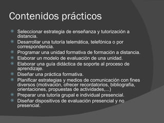 Contenidos prácticos Seleccionar estrategia de enseñanza y tutorización a distancia. Desarrollar una tutoría telemática, telefónica o por correspondencia. Programar una unidad formativa de formación a distancia. Elaborar un modelo de evaluación de una unidad. Elaborar una guía didáctica de soporte al proceso de aprendizaje. Diseñar una práctica formativa. Planificar estrategias y medios de comunicación con fines diversos (motivación, ofrecer recordatorios, bibliografía, orientaciones, propuestas de actividades,...) Preparar una tutoría grupal e individual presencial. Diseñar dispositivos de evaluación presencial y no presencial. 