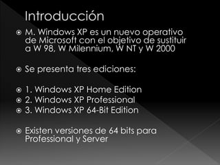    M. Windows XP es un nuevo operativo
    de Microsoft con el objetivo de sustituir
    a W 98, W Milennium, W NT y W 2000

   Se presenta tres ediciones:

   1. Windows XP Home Edition
   2. Windows XP Professional
   3. Windows XP 64-Bit Edition

   Existen versiones de 64 bits para
    Professional y Server
 