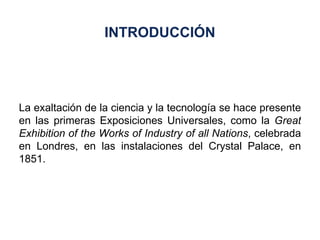 La exaltación de la ciencia y la tecnología se hace presente en las primeras Exposiciones Universales, como la  Great Exhibition of the Works of Industry of all Nations , celebrada en Londres, en las instalaciones del Crystal Palace, en 1851. INTRODUCCIÓN 