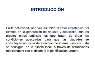 En la actualidad, una vez asumido  el valor estratégico del turismo en la generación de riqueza y desarrollo,  son los propios entes públicos los que tratan de crear las condiciones adecuadas para que las ciudades se constituyan en focos de atracción de interés turístico. Esto se consigue, en la escala local, a través de actuaciones relacionadas con el diseño y la planificación urbana. INTRODUCCIÓN 