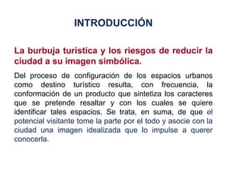 La burbuja turística y los riesgos de reducir la ciudad a su imagen simbólica. Del proceso de configuración de los espacios urbanos como destino turístico resulta, con frecuencia, la conformación de un producto que sintetiza los caracteres que se pretende resaltar y con los cuales se quiere identificar tales espacios. Se trata, en suma, de que  el potencial visitante tome la parte por el todo y asocie con la ciudad una imagen idealizada que lo impulse a querer conocerla. INTRODUCCIÓN 