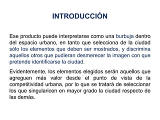 Ese producto puede interpretarse como una  burbuja  dentro del espacio urbano, en tanto que selecciona de la ciudad  sólo los elementos que deben ser mostrados, y discrimina aquellos otros que pudieran desmerecer la imagen con que pretende identificarse la ciudad. Evidentemente, los elementos elegidos serán aquellos que agreguen más valor desde el punto de vista de la competitividad urbana, por lo que se tratará de seleccionar los que singularicen en mayor grado la ciudad respecto de las demás. INTRODUCCIÓN 