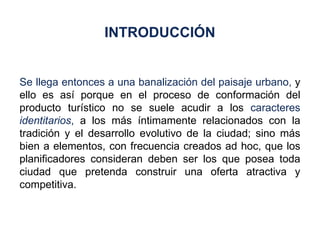 Se llega entonces a una banalización del paisaje urbano,  y ello es así porque en el proceso de conformación del producto turístico no se suele acudir a los  caracteres  identitarios ,  a los más íntimamente relacionados con la tradición y el desarrollo evolutivo de la ciudad; sino más bien a elementos, con frecuencia creados ad hoc, que los planificadores consideran deben ser los que posea toda ciudad que pretenda construir una oferta atractiva y competitiva. INTRODUCCIÓN 