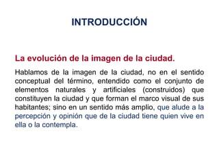 La evolución de la imagen de la ciudad. Hablamos de la imagen de la ciudad, no en el sentido conceptual del término, entendido como el conjunto de elementos naturales y artificiales (construidos) que constituyen la ciudad y que forman el marco visual de sus habitantes; sino en un sentido más amplio,  que alude a la percepción y opinión que de la ciudad tiene quien vive en ella o la contempla. INTRODUCCIÓN 