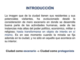 La imagen que de la ciudad tienen sus residentes y sus potenciales visitantes, ha evolucionado desde la consideración de mero escenario en donde se desarrolla buena parte de las actividades humanas, sede de las instancias más altas del poder político, económico, militar o religioso;  hasta transformarse en objeto de interés en sí mismo.  Es en ese momento cuando la mirada se fija además en la ciudad, y no sólo en aquello que acontece en su interior. Ciudad como  escenario     Ciudad como  protagonista INTRODUCCIÓN 