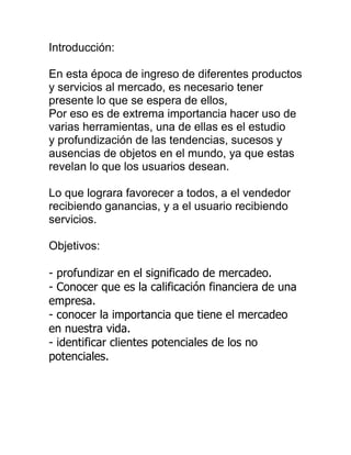 Introducción:<br />En esta época de ingreso de diferentes productos y servicios al mercado, es necesario tener presente lo que se espera de ellos,<br />Por eso es de extrema importancia hacer uso de varias herramientas, una de ellas es el estudio y profundización de las tendencias, sucesos y ausencias de objetos en el mundo, ya que estas revelan lo que los usuarios desean.<br />Lo que lograra favorecer a todos, a el vendedor recibiendo ganancias, y a el usuario recibiendo servicios.<br />Objetivos:<br />- profundizar en el significado de mercadeo.<br />- Conocer que es la calificación financiera de una empresa.- conocer la importancia que tiene el mercadeo en nuestra vida. - identificar clientes potenciales de los no potenciales.<br />El mercado es una red de conocimientos, productos, amistades y confianza, donde cada persona intercambia dinero por bienes y beneficios y también en sentido contrario, es decir. Que el mercado es una ecuación, que atravez del dinero se auto regula en beneficio de todos, tanto usuario como empresa.<br />Pero, a pesar de que el mercado es muy útil para encontrar compañeros, socializar, conseguir mejores cosas... no todos lo que participan son confiables, ya que desean ganar y no dar, lo que afecta a todos los demás.<br />El mercadeo se centra especialmente en el usuario, ya que él es el que permite el intercambio, y porque de los gustos de los usuarios parten los servicios, siempre a para satisfacerlos.<br />