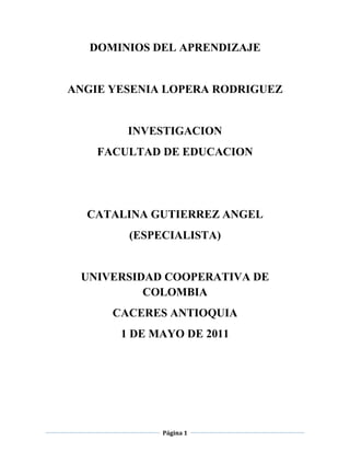 DOMINIOS DEL APRENDIZAJE<br />ANGIE YESENIA LOPERA RODRIGUEZ<br />INVESTIGACION<br />FACULTAD DE EDUCACION <br />CATALINA GUTIERREZ ANGEL<br />(ESPECIALISTA)<br />UNIVERSIDAD COOPERATIVA DE COLOMBIA <br />CACERES ANTIOQUIA<br />1 DE MAYO DE 2011<br />CONTENIDO<br />pág.<br />INTRODUCCION________________________________________________________3<br />OBJETIVO GENERAL_____________________________________________________4<br />OBJETIVO ESPECIFICO__________________________________________________4<br />DOMINIOS DEL APRENDIZAJE_____________________________________________5<br />dominios cognitivos________________________________________________________5<br />dominio relacional social___________________________________________________5<br />dominio psicomotor________________________________________________________5<br />dominio actitudianal________________________________________________________5<br />taxonomía de BLOOM_____________________________________________________5<br />taxonomía de CAGNE Y BRIGGS____________________________________________6<br />taxonomía de KRATHWOHL_______________________________________________6<br />taxonomía de HARROW___________________________________________________6<br />CONCLUSION ___________________________________________________________ 7<br />ANEXOS ________________________________________________________________8<br />BIBLIOGRAFIA____________________________________________________________9<br />WEB GRAFIA_____________________________________________________________10<br />GLOSARIO ___________________________________________________________ 11<br />1. Introducción<br />Este trabajo se fundamenta en el tipo de aprendizaje aplicado en la educación, desde tiempos remotos hasta nuestros días, dichos sistemas y modelos se han encargado de darle nuevos horizontes al aprendizaje.<br />Y la manera como el docente ha  aplicado estos términos para enseñar y cultivar en los individuos fases valorativas en las cuales interactúen y los pongan en estrecho vínculo con el desarrollo social, cultivar experiencias formadoras de cualidades con el fin de controlar la asimilación de los procesos educativos.<br />La educación se comparte entre las personas por medio de nuestras ideas, cultura, conocimientos, etc. respetando siempre a los demás. Y se comparte entre las personas por medio de nuestras ideas, cultura, conocimientos, respetando siempre a los demás, es lo que transmite la cultura, permitiendo su evolución.<br />Pero el término educación se refiere sobre todo a la influencia ordenada ejercida sobre una persona para formarla y desarrollarla a varios niveles complementarios algo muy diferente a lo que se maneja hoy en la educación.<br />2. Objetivo general<br />Elaborar secuencias teniendo en cuenta el saber científico y las prácticas sociales. Demostrar la forma como el estudiante se relaciona y almacena la información implantada  por el educador manifestando la estructura por la cual el estudiante asimila los pilares del conocimiento por medio de las habilidades y experiencias dadas por el  educador<br />2.1Objetivo especifico<br /> Realizar preguntas del tipo exploratorio y de justificación.<br />Crear estrategias de reconstrucción, por medio de refuerzos, talleres, evaluaciones  sobre las falencias del educando.<br />Manifestar una reflexión acerca de aquellos conocimientos vistos; para abrirse a nuevos aprendizajes, de esta manera aprenderán nuevas habilidades a través de estos dominios.<br />brindar un espacio en el que los alumnos, tengan la responsabilidad de ser ellos mismos los que emitan juicios; que puedan realizar confrontaciones, <br />3. DOMINIOS DEL APRENDIZAJE<br />En la educación se estructuran de acuerdo al transcurso de la vida y en cierto sentido son denominados pilares del conocimiento.<br />El primero es aprender a conocer, segundo; aprender a hacer, tercero; aprender a vivir, cuarto; aprender a ser.<br />Estos cuatro aprendizajes fundamentales se logran a través de dominios que son:<br />Cognitivos, habilidades que se conjugan con saberes que se asemejan a las áreas curriculares.<br />3.1 Dominio cognitivo: Aprender a conocer: tipo de aprendizaje, que tiende menos a la adquisición de conocimientos clasificados de los mismos instrumentos mismos del saber.<br />Puede manifestarse a la vez medio y finalidad de la vida humana, se nutre de todo tipo de experiencias.<br />3.2 Dominio relacional social: aprender a vivir: juntos, desarrollando la comprensión del otro, respetando los valores, comprensión mutua y paz.<br />3.3 Dominio psicomotor: Es aprender a hacer: A fin de adquirir una competencia que capacite al individuo a un gran número de situaciones y trabajar en grupo.<br />Es un trabajo espontaneo en el contexto social o nacional donde se desarrolla la enseñanza.<br />3.4 Dominio actitudinal: aprender a ser: Están en condiciones relacionado con la educación recibida en su juventud, con pensamientos autónomo y crítico, posee un juicio propio para asimilar las circunstancias de la vida del ser.<br />Estas taxonomías objetivas educativas en el dominio cognoscitivo publicado por BLOOM  y COOLS (1956) Tipología del aprendizaje publicada  por CAGNE Y BRIGGS (1981) la taxonomía del dominio afectivo por KRATHWOHL, BLOOM y MASIA (1956), la del dominio psicomotor hecha por HARROW (1972).<br /> <br /> 3.5 Taxonomía BLOOM incluye seis categorías principales que son:<br />Conocimientos.<br />Comprensión.<br />Aplicación.<br />Análisis.<br />Síntesis.<br />Evaluación. <br />3.6 CAGNE y BRIGGS, identificaron cinco tipos de aprendizaje que son:<br />Actitudes.<br />Habilidades motoras.<br />Información.<br />Habilidades intelectuales.<br />Habilidades estratégicas.<br />Habilidades cognoscitivas<br />3.7 Taxonomía de KRATHWOHL menciona cinco tipos de aprendizajes.<br />Recibir.<br />Responder.<br />Valorar.<br />Organizar.<br />Caracterización del valor.<br />3.8 Taxonomía de HARROW tiene seis objetivos básicos:<br />Movimientos reflejos.<br />Movimientos básicos.<br />Capacidades preceptúales.<br />Aptitudes físicas.<br />Movimientos finos.<br />Comunicación no verbal.<br />Conclusión<br />Tiene como propósito dar a conocer los dominios del aprendizaje quienes en conjunto vínculo con la metodología de enseñanza proponen demostrar que el educando debe manejar una serie de requisitos para las cuales debe contribuir al mejoramiento del modelo de enseñanza inducida desde el colegio y aplicada a la sociedad en general.<br />Es decir desarrollar habilidades y capacidades como la comprensión y el pensamiento que estimulen los intereses en el aprendizaje ya que este es un proceso completo.<br />ANEXOS<br />Flexibilidad cognitiva es la “capacidad de reestructurar espontáneamente el propio conocimiento de formas diversas. (Spiro & Jehng, 1990; Spiro et al., 1987).<br />BIBLIOGRAFIA<br />ROL DEL DOCENTE.<br />UNESCO.<br />CAGNE.( taxonomías de los dominios)-------------- (1981)<br />BRIGGS. (taxonomías de los dominios)------------- (1981)<br />KRATHWOHL. (taxonomías de los dominios)---------- (1956)<br />BLOOM. ( taxonomía de los dominios) --------------(1956)<br />MASIA. (taxonomía delos dominios) -----------------(1956)<br />HARROT. (taxonomía de los dominios) --------------(1972)<br />TAXONOMIAS. <br />SPIRO.(taxonomía de los dominios)-------------------- (1990)<br />JEHNG.( taxonomía de los dominios) -----------------(1990)<br />WEB GRAFIA <br />Educación inicial.com<br />Yahoo.respuestas dominios del aprendizaje<br />www.unacar.mfx_educativas<br />Aportes de la flexibilidad cognitiva…….webQuest y CCBB<br />Gestión de aprendizaje http://blogsaverroes.juntadeandalucia.es<br />UNA WEBQUEST CON APORTES DE LA TEORIA DE LA FLEXIBILIDAD COGNITIVA (TFC)<br />GLOSARIO<br />Aprendizaje: El aprendizaje es el proceso a través del cual se adquieren nuevas habilidades, destrezas, conocimientos, conductas o valores como resultado del estudio, la experiencia, la instrucción y la observación.<br />Competencia: La forma en que una persona utiliza todos sus recursos personales (habilidades, actitudes, conocimientos y experiencias) para resolver de forma adecuada una tarea en un contexto definido.<br />Conocimiento: Hechos, o datos de información adquiridos por una persona a través de la experiencia o la educación, la comprensión teórica o practica de un tema u objeto de la realidad.<br />Docente: quien se dedica profesionalmente a la enseñanza, bien con carácter general, bien especializado en una determinada área de comunicación, asignatura, disciplina académica, ciencia o arte.<br />Habilidades: Es el grado de competencia de un sujeto concreto frente a un objetivo determinado. Es decir, en el momento en el que se alcanza el objetivo propuesto en la habilidad.<br />Pedagogía: ciencia que tiene como objeto de estudio a la formación del sujeto y estudia a la educación como fenómeno sociocultural y específicamente humano.<br />Taxonomía: Es una disciplina eminentemente empírica y descriptiva, acumula fenómenos, hechos, objetos, y a partir de dicha acumulación genera las primeras hipótesis explicativas.<br />