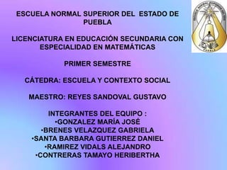 ESCUELA NORMAL SUPERIOR DEL ESTADO DE
                PUEBLA

LICENCIATURA EN EDUCACIÓN SECUNDARIA CON
       ESPECIALIDAD EN MATEMÁTICAS

            PRIMER SEMESTRE

   CÁTEDRA: ESCUELA Y CONTEXTO SOCIAL

   MAESTRO: REYES SANDOVAL GUSTAVO

         INTEGRANTES DEL EQUIPO :
           •GONZALEZ MARÍA JOSÉ
       •BRENES VELAZQUEZ GABRIELA
    •SANTA BARBARA GUTIERREZ DANIEL
        •RAMIREZ VIDALS ALEJANDRO
     •CONTRERAS TAMAYO HERIBERTHA
 