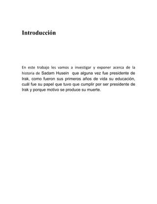 Introducción




En este trabajo les vamos a investigar y exponer acerca de la
historia de Sadam Husein que alguna vez fue presidente de
Irak, como fueron sus primeros años de vida su educación,
cuál fue su papel que tuvo que cumplir por ser presidente de
Irak y porque motivo se produce su muerte.
 