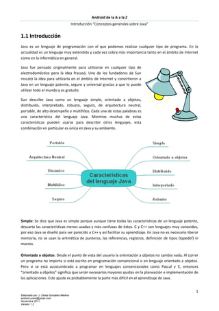 Android de la A a la Z
                                           Introducción “Conceptos generales sobre Java”


1.1 Introducción
Java es un lenguaje de programación con el que podemos realizar cualquier tipo de programa. En la
actualidad es un lenguaje muy extendido y cada vez cobra más importancia tanto en el ámbito de Internet
como en la informática en general.

Java fue pensado originalmente para utilizarse en cualquier tipo de
electrodoméstico pero la idea fracasó. Uno de los fundadores de Sun
rescató la idea para utilizarla en el ámbito de Internet y convirtieron a
Java en un lenguaje potente, seguro y universal gracias a que lo puede
utilizar todo el mundo y es gratuito

Sun describe Java como un lenguaje simple, orientado a objetos,
distribuido, interpretado, robusto, seguro, de arquitectura neutral,
portable, de alto desempeño y multihilos. Cada una de estas palabras es
una característica del lenguaje Java. Mientras muchas de estas
características pueden usarse para describir otros lenguajes, esta
combinación en particular es única en Java y su ambiente.




Simple: Se dice que Java es simple porque aunque tiene todas las características de un lenguaje potente,
descarta las características menos usadas y más confusas de éstos. C y C++ son lenguajes muy conocidos,
por eso Java se diseñó para ser parecido a C++ y así facilitar su aprendizaje. En Java no es necesario liberar
memoria, no se usan la aritmética de punteros, las referencias, registros, definición de tipos (typedef) ni
macros.

Orientado a objetos: Desde el punto de vista del usuario la orientación a objetos no cambia nada. Al correr
un programa no importa si está escrito en programación convencional o en lenguaje orientado a objetos.
Pero si se está acostumbrado a programar en lenguajes convencionales como Pascal y C, entonces
“orientado a objetos” significa que serán necesarios mayores ajustes en la planeación e implementación de
las aplicaciones. Este ajuste es probablemente la parte más difícil en el aprendizaje de Java.


                                                                                                            1
Elaborado por: J. Ulises González Medina
android.unam@gmail.com
Noviembre 2011
Versión 1.2
 