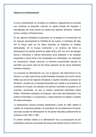 Historia de la deforestación




Si hoy la deforestación se considera un problema, antiguamente se pensaba
que contribuía al desarrollo nacional. El capital forestal fue liquidado y
reemplazado por otras formas de capital para generar alimentos, materias
primas, energía o infraestructuras.

En las regiones templadas la agricultura se ha basado en la eliminación de
los bosques aprovechando la fertilidad de sus suelos. A mediados del siglo
XIV la mayor parte de las áreas boscosas de Inglaterra ya estaban
deforestadas. En la Europa continental y en América del Norte, la
deforestación se aceleró durante los siglos XVIII y XIX, con el fin de despejar
tierras y dedicarlas a cultivos alimentarios para abastecer a las ciudades
industriales y hacer frente a las necesidades de combustible y de materiales
de construcción. Desde entonces, la creciente productividad agrícola ha
permitido que buena parte de las tierras agrícolas de las zonas templadas
reviertan al bosque.

Los procesos de deforestación son, por lo general, más destructivos en los
trópicos. La mayor parte de los suelos forestales tropicales son mucho menos
fértiles que los de las regiones templadas y resultan sensibles al proceso de
lixiviación, causado por la elevada pluviosidad que impide la acumulación de
nutrientes en el suelo. No obstante, las políticas coloniales se basaban en el
supuesto, equivocado, de que un bosque exuberante significaba suelos
fértiles. Pretendían conquistar los bosques, sobre todo para destinarlos a los
cultivos comerciales y a la agricultura, y estas prácticas han dejado un legado
de suelos exhaustos.

La deforestación tropical aumentó rápidamente a partir de 1950, debido al
empleo de maquinaria pesada y al crecimiento de las poblaciones humanas.
Las tasas anuales de deforestación en 52 países tropicales prácticamente se
duplicaron entre 1981 y 1990.

El cambio climático debido a la deforestación fue ya preocupación de las
autoridades romanas conscientes del avance del desierto hacia el norte en lo
 