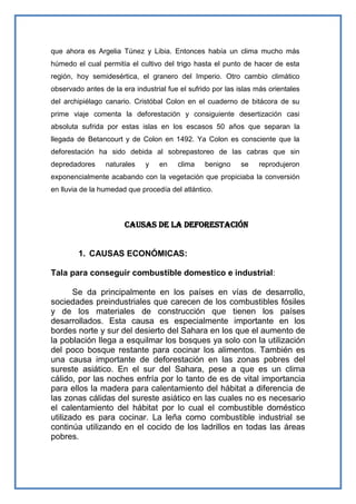 que ahora es Argelia Túnez y Libia. Entonces había un clima mucho más
húmedo el cual permitía el cultivo del trigo hasta el punto de hacer de esta
región, hoy semidesértica, el granero del Imperio. Otro cambio climático
observado antes de la era industrial fue el sufrido por las islas más orientales
del archipiélago canario. Cristóbal Colon en el cuaderno de bitácora de su
prime viaje comenta la deforestación y consiguiente desertización casi
absoluta sufrida por estas islas en los escasos 50 años que separan la
llegada de Betancourt y de Colon en 1492. Ya Colon es consciente que la
deforestación ha sido debida al sobrepastoreo de las cabras que sin
depredadores     naturales    y   en    clima    benigno     se   reprodujeron
exponencialmente acabando con la vegetación que propiciaba la conversión
en lluvia de la humedad que procedía del atlántico.



                       Causas de la deforestación


        1. CAUSAS ECONÓMICAS:

Tala para conseguir combustible domestico e industrial:

       Se da principalmente en los países en vías de desarrollo,
sociedades preindustriales que carecen de los combustibles fósiles
y de los materiales de construcción que tienen los países
desarrollados. Esta causa es especialmente importante en los
bordes norte y sur del desierto del Sahara en los que el aumento de
la población llega a esquilmar los bosques ya solo con la utilización
del poco bosque restante para cocinar los alimentos. También es
una causa importante de deforestación en las zonas pobres del
sureste asiático. En el sur del Sahara, pese a que es un clima
cálido, por las noches enfría por lo tanto de es de vital importancia
para ellos la madera para calentamiento del hábitat a diferencia de
las zonas cálidas del sureste asiático en las cuales no es necesario
el calentamiento del hábitat por lo cual el combustible doméstico
utilizado es para cocinar. La leña como combustible industrial se
continúa utilizando en el cocido de los ladrillos en todas las áreas
pobres.
 