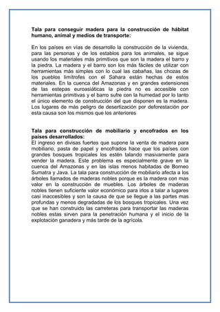 Tala para conseguir madera para la construcción de hábitat
humano, animal y medios de transporte:

En los países en vías de desarrollo la construcción de la vivienda,
para las personas y de los establos para los animales, se sigue
usando los materiales más primitivos que son la madera el barro y
la piedra. La madera y el barro son los más fáciles de utilizar con
herramientas más simples con lo cual las cabañas, las chozas de
los pueblos limítrofes con el Sahara están hechas de estos
materiales. En la cuenca del Amazonas y en grandes extensiones
de las estepas euroasiáticas la piedra no es accesible con
herramientas primitivas y el barro sufre con la humedad por lo tanto
el único elemento de construcción del que disponen es la madera.
Los lugares de más peligro de desertización por deforestación por
esta causa son los mismos que los anteriores


Tala para construcción de mobiliario y encofrados en los
países desarrollados:
El ingreso en divisas fuertes que supone la venta de madera para
mobiliario, pasta de papel y encofrados hace que los países con
grandes bosques tropicales los estén talando masivamente para
vender la madera. Este problema es especialmente grave en la
cuenca del Amazonas y en las islas menos habitadas de Borneo
Sumatra y Java. La tala para construcción de mobiliario afecta a los
árboles llamados de maderas nobles porque es la madera con mas
valor en la construcción de muebles. Los árboles de maderas
nobles tienen suficiente valor económico para irlos a talar a lugares
casi inaccesibles y son la causa de que se llegue a las partes mas
profundas y menos degradadas de los bosques tropicales. Una vez
que se han construido las carreteras para transportar las maderas
nobles estas sirven para la penetración humana y el inicio de la
explotación ganadera y más tarde de la agrícola.
 