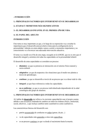 - INTRODUCCIÓN

1.- PRINCIPALES FACTORES QUE INTERVIENEN EN SU DESARROLLO

2.- ETAPAS Y MOMENTOS MÁS SIGNIFICATIVOS

3.- EL DESARROLLO INFANTIL EN EL PRIMER AÑO DE VIDA

4.- EL PAPEL DEL ADULTO

INTRODUCCIÓN

Este tema es muy importante ya que, a lo largo de su exposición voy a resaltar la
importancia que el desarrollo psicoevolutivo tiene para la configuración de la
personalidad. Además en estas edades vamos a asistir a momentos importantes y su
conocimiento va a favorecer una adecuada intervención educativa.

El tema va a incidir en el fin de esta etapa, recogido en la LOGSE, que no es otro que el
desarrollo integral y armónico de todas las capacidades en la personalidad infantil.

El desarrollo de estas capacidades se considera un proceso:

       dinámico: ya que se potencia en interacción con el entorno físico-natural y
       socio-cultural.

       adaptativo: ya que da respuesta a las situaciones que el medio nos plantea a
       través de aprendizajes.

       continuo: ya que se desarrolla a través de un proceso que va a durar toda la vida.

       integral: ya que hace referencia a todas las capacidades.

       no es uniforme: ya que es un proceso individualizado dependiendo de la edad
       cronológica del grupo de alumnos.

1.- PRINCIPALES FACTORES QUE INTERVIENEN EN SU DESARROLLO

AL hablar de desarrollo me refiero a la creciente capacidad de usar el propio cuerpo
debido a una secuencia ordenada de cambios en todos los órdenes (físico, intelectual,
social, afectivos...) que incluye cambios tanto cuantitativos como cualitativos.

Las características básicas del desarrollo son:

       patrón secuenciado de conductas en orden (gatear, de pie...)

       va de capacidades más generales a otras más específicas.

       es un proceso continuo ya que va desde el nacimiento hasta la muerte.
 