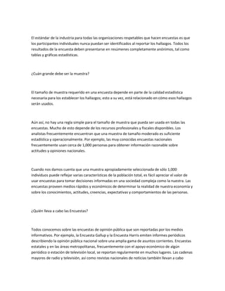 El estándar de la industria para todas las organizaciones respetables que hacen encuestas es que
los participantes individuales nunca puedan ser identificados al reportar los hallazgos. Todos los
resultados de la encuesta deben presentarse en resúmenes completamente anónimos, tal como
tablas y gráficas estadísticas.



¿Cuán grande debe ser la muestra?



El tamaño de muestra requerido en una encuesta depende en parte de la calidad estadística
necesaria para los establecer los hallazgos; esto a su vez, está relacionado en cómo esos hallazgos
serán usados.



Aún así, no hay una regla simple para el tamaño de muestra que pueda ser usada en todas las
encuestas. Mucho de esto depende de los recursos profesionales y fiscales disponibles. Los
analistas frecuentemente encuentran que una muestra de tamaño moderado es suficiente
estadística y operacionalmente. Por ejemplo, las muy conocidas encuestas nacionales
frecuentemente usan cerca de 1,000 personas para obtener información razonable sobre
actitudes y opiniones nacionales.



Cuando nos damos cuenta que una muestra apropiadamente seleccionada de sólo 1,000
individuos puede reflejar varias características de la población total, es fácil apreciar el valor de
usar encuestas para tomar decisiones informadas en una sociedad compleja como la nuestra. Las
encuestas proveen medios rápidos y económicos de determinar la realidad de nuestra economía y
sobre los conocimientos, actitudes, creencias, expectativas y comportamientos de las personas.



¿Quién lleva a cabo las Encuestas?



Todos conocemos sobre las encuestas de opinión pública que son reportadas por los medios
informativos. Por ejemplo, la Encuesta Gallup y la Encuesta Harris emiten informes periódicos
describiendo la opinión pública nacional sobre una amplia gama de asuntos corrientes. Encuestas
estatales y en las áreas metropolitanas, frecuentemente con el apoyo económico de algún
periódico o estación de televisión local, se reportan regularmente en muchos lugares. Las cadenas
mayores de radio y televisión, así como revistas nacionales de noticias también llevan a cabo
 