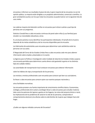 encuestas e informan sus resultados A pesar de esto, la gran mayoría de las encuestas no son de
opinión pública. La mayoría están dirigidas a un propósito administrativo, comercial o científico. La
gran variedad de asuntos con los que tratan las encuestas se puede ilustrar con la siguiente lista de
usos reales:



Las cadenas mayores de televisión confían en encuestas que le dicen cuántas y qué tipo de
personas ven sus programas.

Statistics Canadá lleva a cabo encuestas continuas de panel sobre niños (y sus familias) para
estudiar sus necesidades educativas y otras.

Es una buena práctica nunca identificar los participantes individuales. El tamaño de la muestra
depende de las metas estadísticas y de los recursos disponibles para la encuesta.

Los fabricantes de automóviles usan encuestas para determinar cuán satisfechos están las
personas con sus autos.

El Negociado del Censo de los Estados Unidos lleva a cabo encuestas cada mes para obtener
información sobre empleo y desempleo en la nación.

La Agencia para la Política e Investigación sobre Cuidado de Salud de los Estados Unidos auspicia
una encuesta periódica para determinar cuanto dinero está gastando la gente en los distintos
tipos de cuidado médico.

Las autoridades de transportación local conducen encuestas para obtener información

sobre los hábitos de viaje y transportación de las personas.

Las revistas y revistas profesionales usan encuestas para conocer qué leen sus suscriptores.

Se llevan a cabo encuestas para conocer quien usa nuestros parques nacionales y

otras facilidades recreativas.

Las encuestas proveen una fuente importante de conocimiento científico básico. Economistas,
sicólogos, profesionales de la salud y sociólogos llevan a cabo encuestas para estudiar materias
tales como los patrones de ingreso y gastos en los hogares, las raíces del prejuicio étnico o racial,
las implicaciones de los problemas de salud en la vida de las personas, comparando el
comportamiento electoral y los efectos sobre la vida familiar de mujeres que trabajan fuera del
hogar.



¿Cuáles son algunos métodos comunes de Encuestas?
 