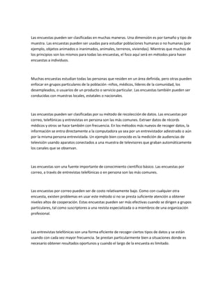 Las encuestas pueden ser clasificadas en muchas maneras. Una dimensión es por tamaño y tipo de
muestra. Las encuestas pueden ser usadas para estudiar poblaciones humanas o no humanas (por
ejemplo, objetos animados o inanimados, animales, terrenos, viviendas). Mientras que muchos de
los principios son los mismos para todas las encuestas, el foco aquí será en métodos para hacer
encuestas a individuos.



Muchas encuestas estudian todas las personas que residen en un área definida, pero otras pueden
enfocar en grupos particulares de la población -niños, médicos, líderes de la comunidad, los
desempleados, o usuarios de un producto o servicio particular. Las encuestas también pueden ser
conducidas con muestras locales, estatales o nacionales.



Las encuestas pueden ser clasificadas por su método de recolección de datos. Las encuestas por
correo, telefónicas y entrevistas en persona son las más comunes. Extraer datos de récords
médicos y otros se hace también con frecuencia. En los métodos más nuevos de recoger datos, la
información se entra directamente a la computadora ya sea por un entrevistador adiestrado o aún
por la misma persona entrevistada. Un ejemplo bien conocido es la medición de audiencias de
televisión usando aparatos conectados a una muestra de televisores que graban automáticamente
los canales que se observan.



Las encuestas son una fuente importante de conocimiento científico básico. Las encuestas por
correo, a través de entrevistas telefónicas o en persona son las más comunes.



Las encuestas por correo pueden ser de costo relativamente bajo. Como con cualquier otra
encuesta, existen problemas en usar este método si no se presta suficiente atención a obtener
niveles altos de cooperación. Estas encuestas pueden ser más efectivas cuando se dirigen a grupos
particulares, tal como suscriptores a una revista especializada o a miembros de una organización
profesional.



Las entrevistas telefónicas son una forma eficiente de recoger ciertos tipos de datos y se están
usando con cada vez mayor frecuencia. Se prestan particularmente bien a situaciones donde es
necesario obtener resultados oportunos y cuando el largo de la encuesta es limitado.
 